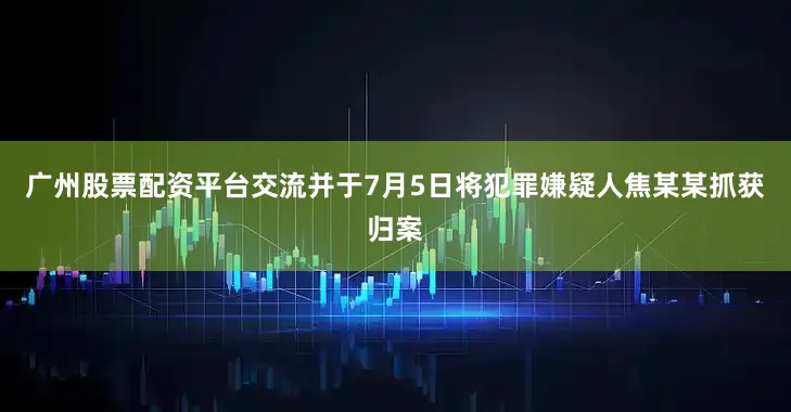 广州股票配资平台交流并于7月5日将犯罪嫌疑人焦某某抓获归案