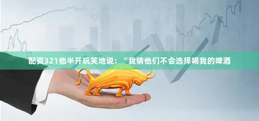 配资321他半开玩笑地说：“我猜他们不会选择喝我的啤酒