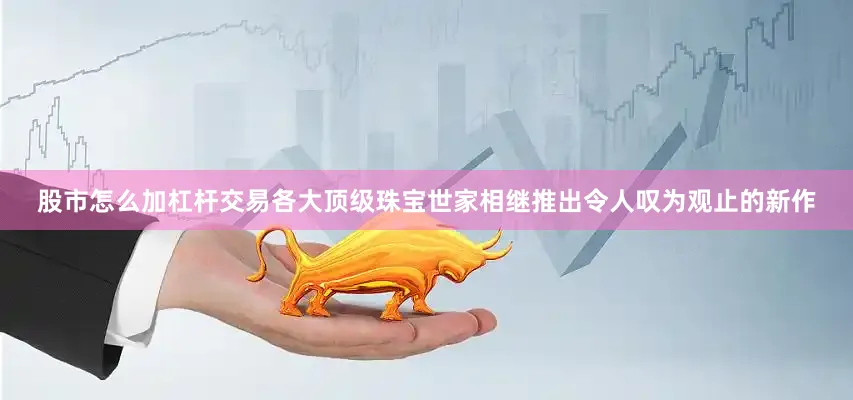 股市怎么加杠杆交易各大顶级珠宝世家相继推出令人叹为观止的新作