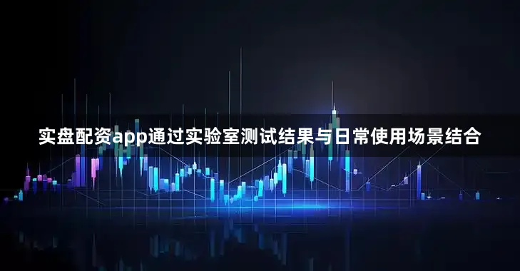 实盘配资app通过实验室测试结果与日常使用场景结合