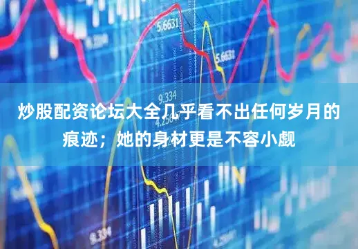 炒股配资论坛大全几乎看不出任何岁月的痕迹；她的身材更是不容小觑