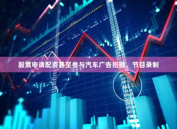 股票申请配资甚至参与汽车广告拍摄、节目录制