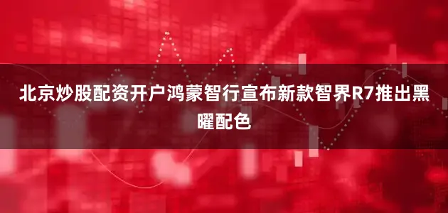 北京炒股配资开户鸿蒙智行宣布新款智界R7推出黑曜配色