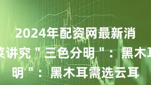 2024年配资网最新消息公布配菜讲究＂三色分明＂：黑木耳需选云耳