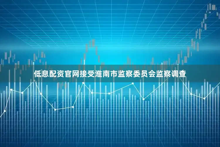 低息配资官网接受淮南市监察委员会监察调查