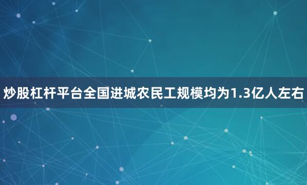 炒股杠杆平台全国进城农民工规模均为1.3亿人左右