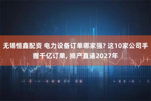 无锡恒鑫配资 电力设备订单哪家强? 这10家公司手握千亿订单, 排产直逼2027年