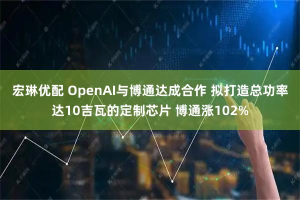 宏琳优配 OpenAI与博通达成合作 拟打造总功率达10吉瓦的定制芯片 博通涨102%