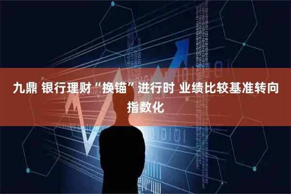 九鼎 银行理财“换锚”进行时 业绩比较基准转向指数化