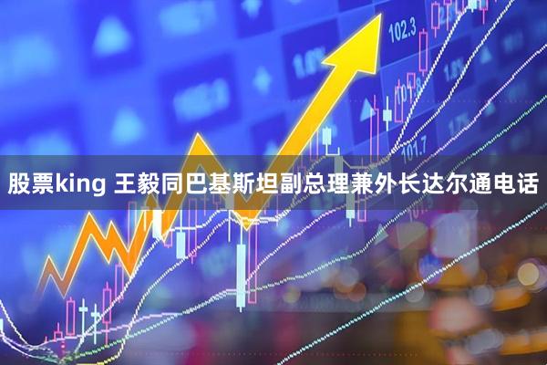 股票king 王毅同巴基斯坦副总理兼外长达尔通电话