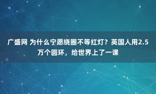 广盛网 为什么宁愿绕圈不等红灯？英国人用2.5万个圆环，给世界上了一课