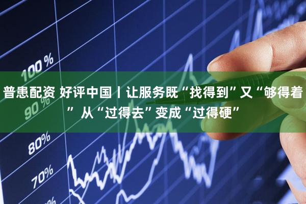普患配资 好评中国丨让服务既“找得到”又“够得着” 从“过得去”变成“过得硬”