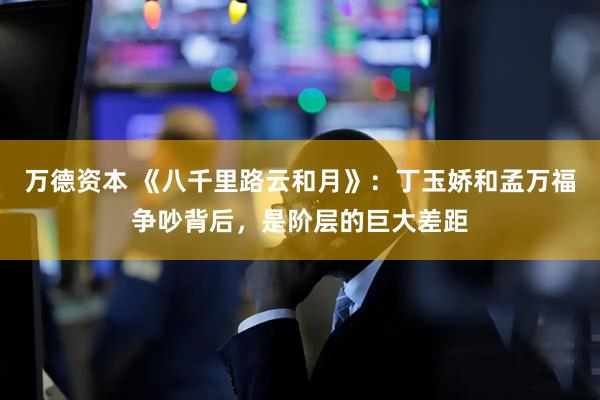 万德资本 《八千里路云和月》：丁玉娇和孟万福争吵背后，是阶层的巨大差距