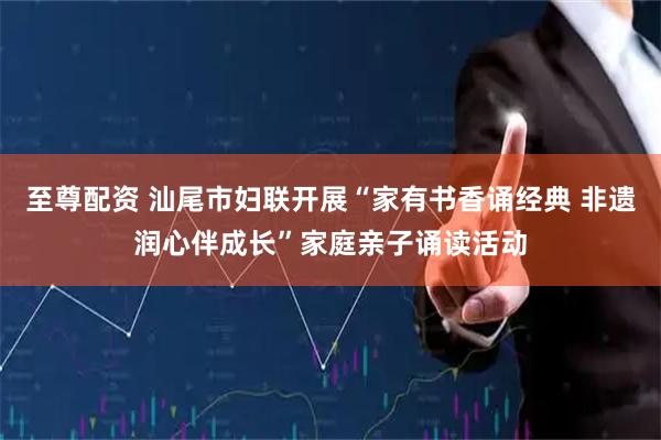 至尊配资 汕尾市妇联开展“家有书香诵经典 非遗润心伴成长”家庭亲子诵读活动