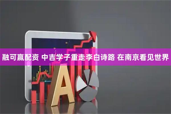 融可赢配资 中吉学子重走李白诗路 在南京看见世界
