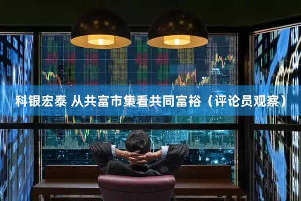 科银宏泰 从共富市集看共同富裕（评论员观察）
