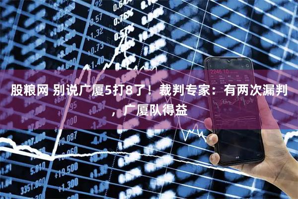 股粮网 别说广厦5打8了！裁判专家：有两次漏判，广厦队得益